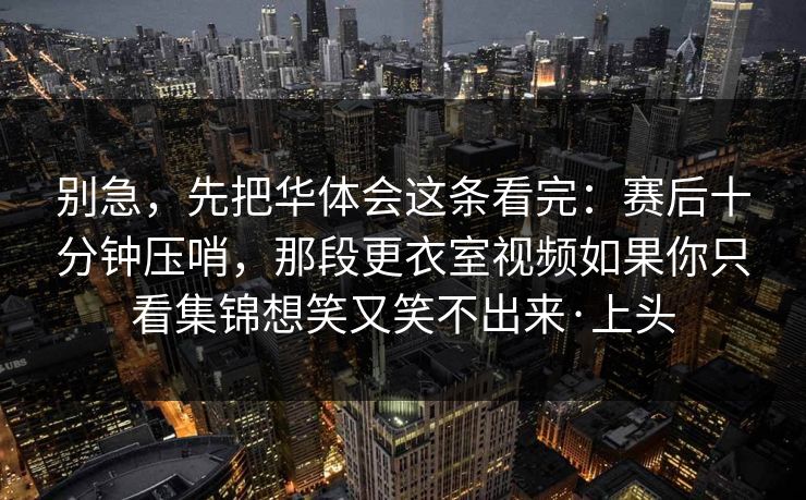 别急，先把华体会这条看完：赛后十分钟压哨，那段更衣室视频如果你只看集锦想笑又笑不出来·上头