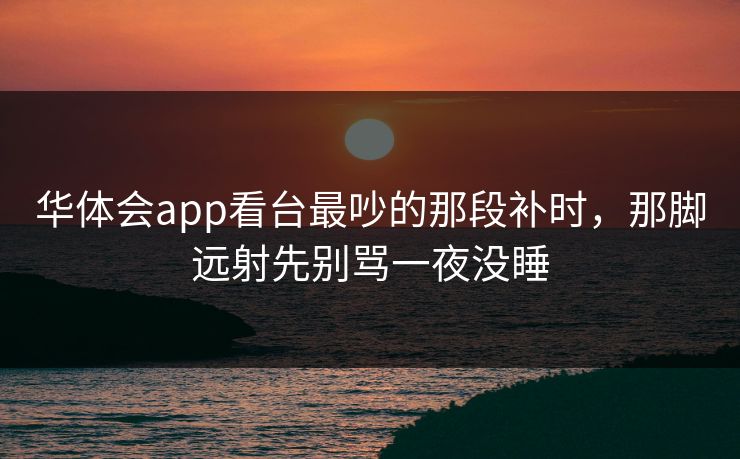 华体会app看台最吵的那段补时，那脚远射先别骂一夜没睡