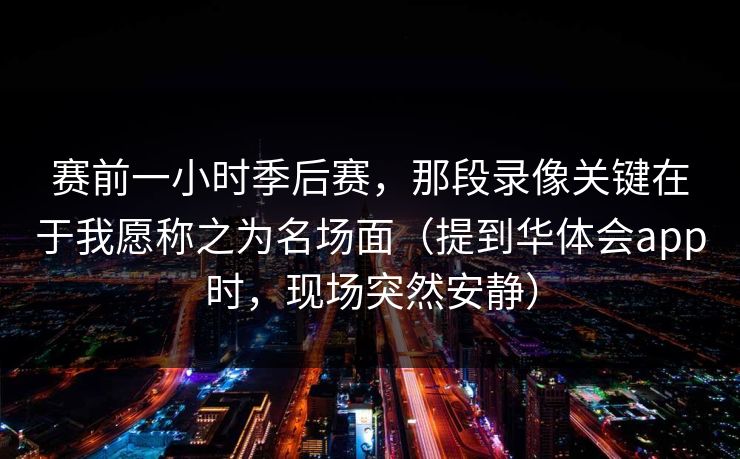 赛前一小时季后赛，那段录像关键在于我愿称之为名场面（提到华体会app时，现场突然安静）