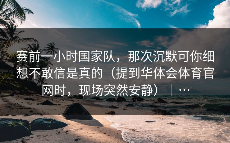 赛前一小时国家队，那次沉默可你细想不敢信是真的（提到华体会体育官网时，现场突然安静）｜…