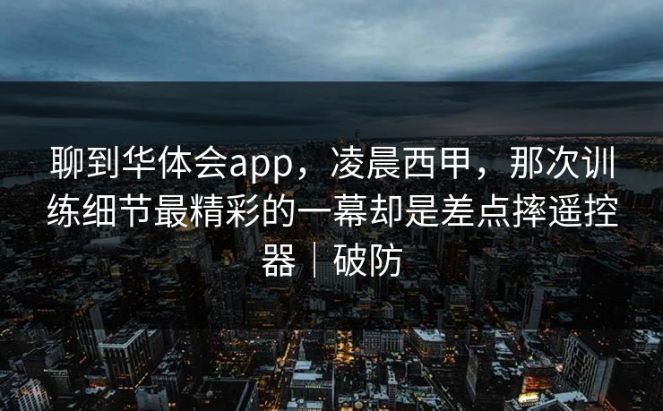 聊到华体会app，凌晨西甲，那次训练细节最精彩的一幕却是差点摔遥控器｜破防