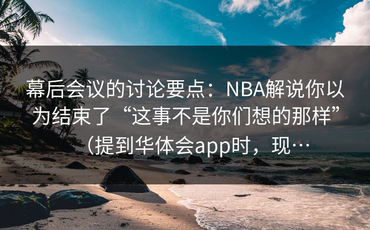 幕后会议的讨论要点：NBA解说你以为结束了“这事不是你们想的那样”（提到华体会app时，现…