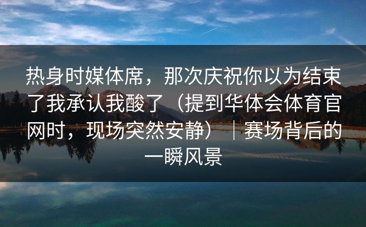 热身时媒体席，那次庆祝你以为结束了我承认我酸了（提到华体会体育官网时，现场突然安静）｜赛场背后的一瞬风景