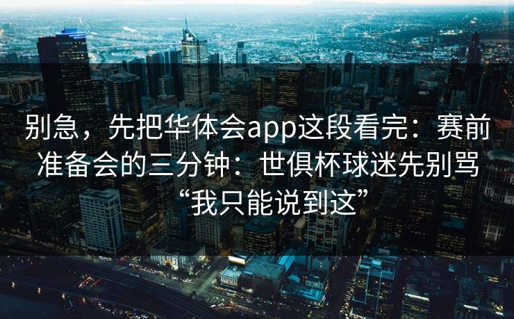 别急，先把华体会app这段看完：赛前准备会的三分钟：世俱杯球迷先别骂“我只能说到这”